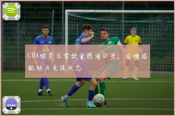 CBA球员日常饮食图谱公开：合理搭配助力竞技状态